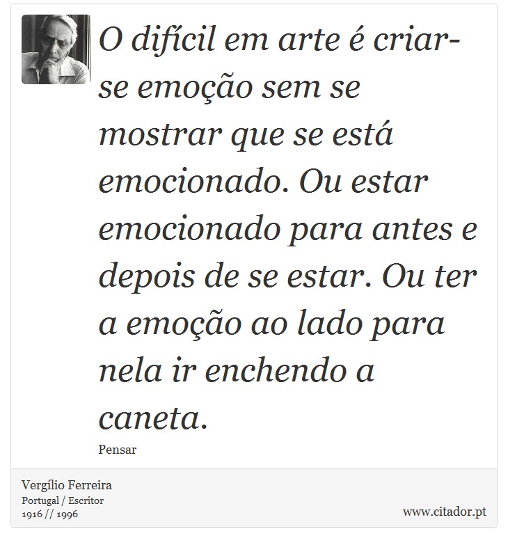 O difícil em arte é criar-se emoção sem se mostrar que se está emocionado. Ou estar emocionado para antes e depois de se estar. Ou ter a emoção ao lado para nela ir enchendo a caneta. - Vergílio Ferreira - Frases