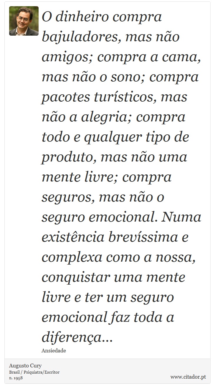 O dinheiro compra bajuladores, mas não amigos; compra a cama, mas não o sono; compra pacotes turísticos, mas não a alegria; compra todo e qualquer tipo de produto, mas não uma mente livre; compra seguros, mas não o seguro emocional. Numa existência brevíssima e complexa como a nossa, conquistar uma mente livre e ter um seguro emocional faz toda a diferença... - Augusto Cury - Frases