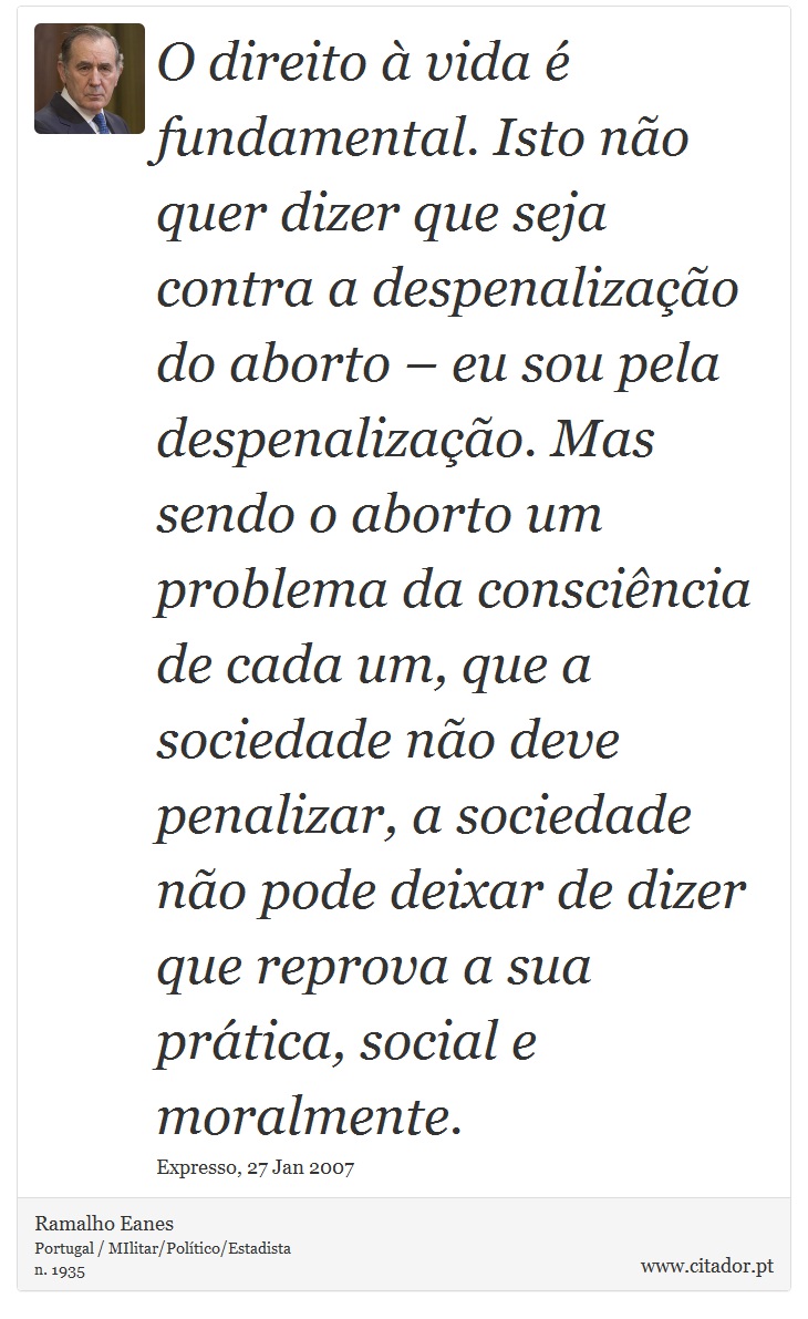 O direito à vida é fundamental. Isto não quer dizer que seja contra a despenalização do aborto – eu sou pela despenalização. Mas sendo o aborto um problema da consciência de cada um, que a sociedade não deve penalizar, a sociedade não pode deixar de dizer que reprova a sua prática, social e moralmente. - Ramalho Eanes - Frases