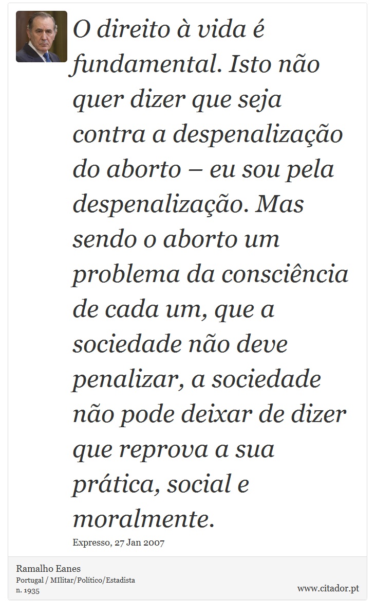 O direito  vida  fundamental. Isto no quer dizer que seja contra a despenalizao do aborto  eu sou pela despenalizao. Mas sendo o aborto um problema da conscincia de cada um, que a sociedade no deve penalizar, a sociedade no pode deixar de dizer que reprova a sua prtica, social e moralmente. - Ramalho Eanes - Frases