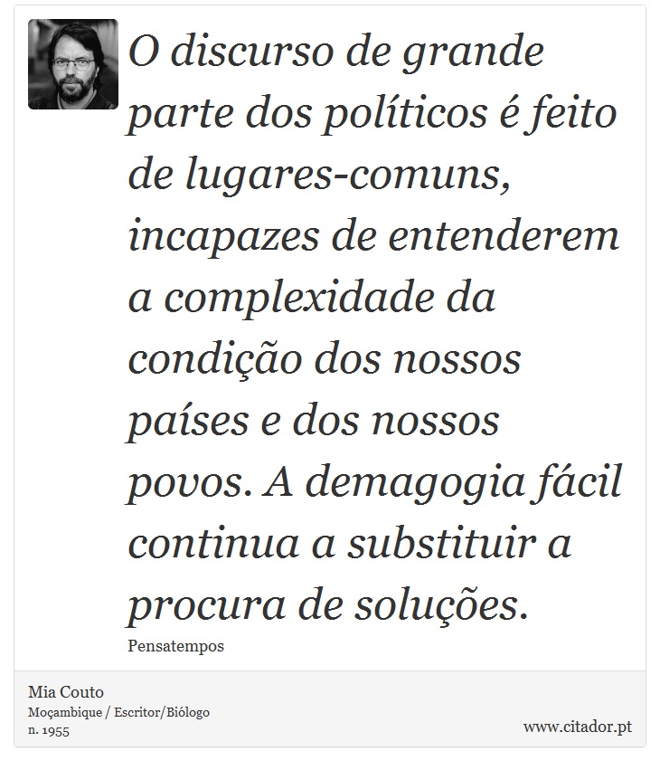 O discurso de grande parte dos políticos é feito de lugares-comuns, incapazes de entenderem a complexidade da condição dos nossos países e dos nossos povos. A demagogia fácil continua a substituir a procura de soluções. - Mia Couto - Frases