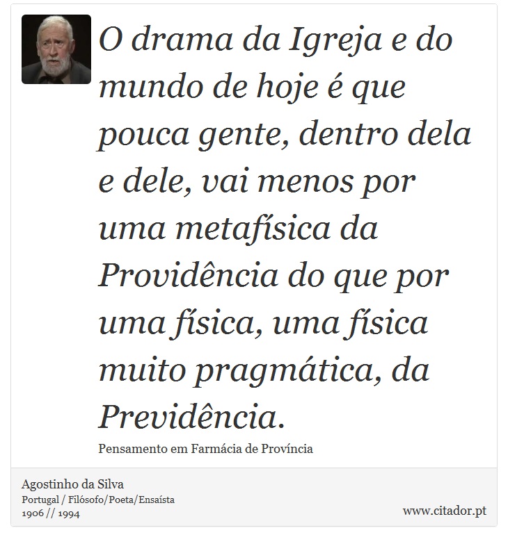 O drama da Igreja e do mundo de hoje é que pouca gente, dentro dela e dele, vai menos por uma metafísica da Providência do que por uma física, uma física muito pragmática, da Previdência. - Agostinho da Silva - Frases