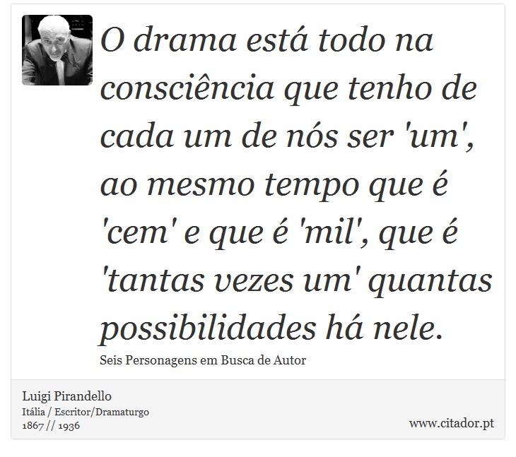 O drama está todo na consciência que tenho de cada um de nós ser 'um', ao mesmo tempo que é 'cem' e que é 'mil', que é 'tantas vezes um' quantas possibilidades há nele. - Luigi Pirandello - Frases
