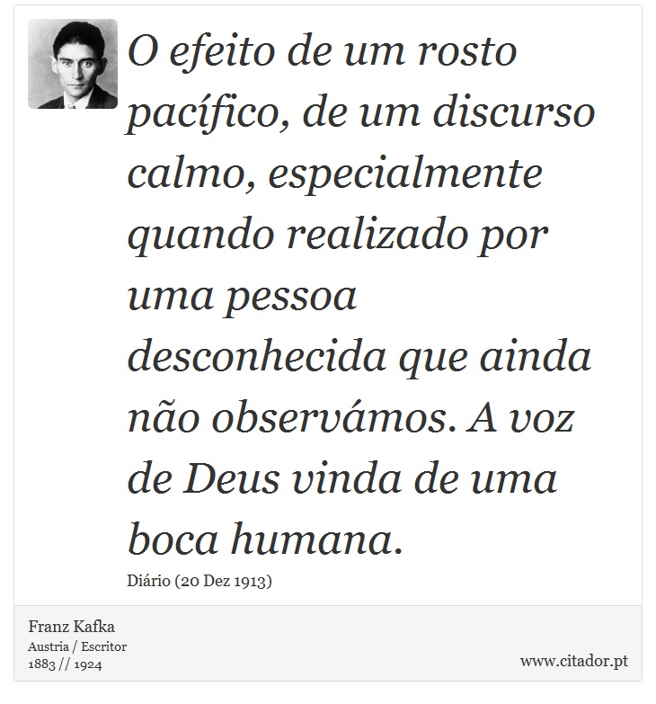 O efeito de um rosto pacífico, de um discurso calmo, especialmente quando realizado por uma pessoa desconhecida que ainda não observámos. A voz de Deus vinda de uma boca humana. - Franz Kafka - Frases