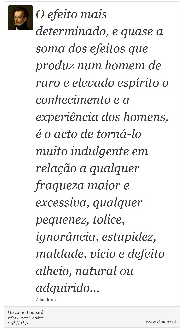 O efeito mais determinado, e quase a soma dos efeitos que produz num homem de raro e elevado espírito o conhecimento e a experiência dos homens, é o acto de torná-lo muito indulgente em relação a qualquer fraqueza maior e excessiva, qualquer pequenez, tolice, ignorância, estupidez, maldade, vício e defeito alheio, natural ou adquirido... - Giacomo Leopardi - Frases