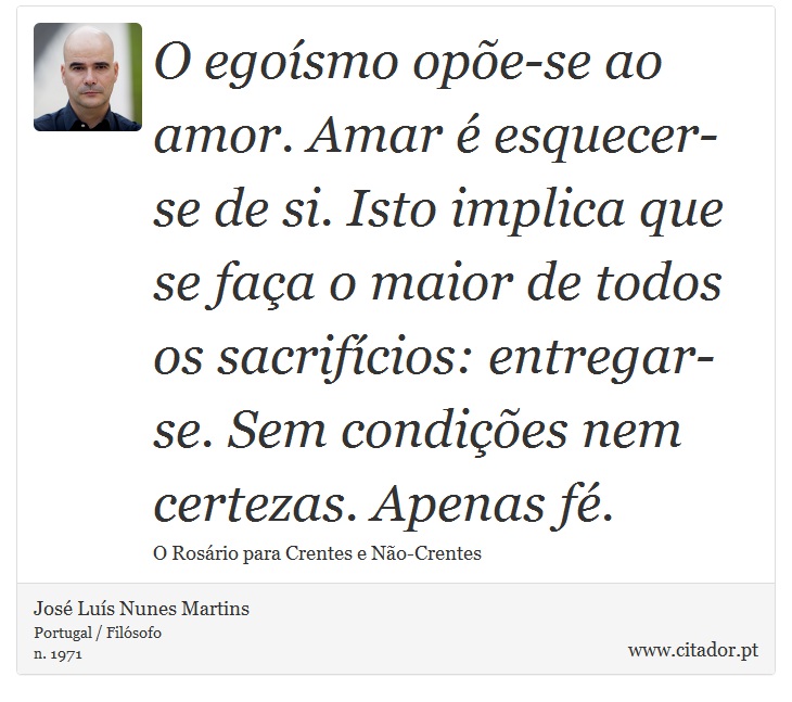 O egoísmo opõe-se ao amor. Amar é esquecer-se de si. Isto implica que se faça o maior de todos os sacrifícios: entregar-se. Sem condições nem certezas. Apenas fé. - José Luís Nunes Martins - Frases