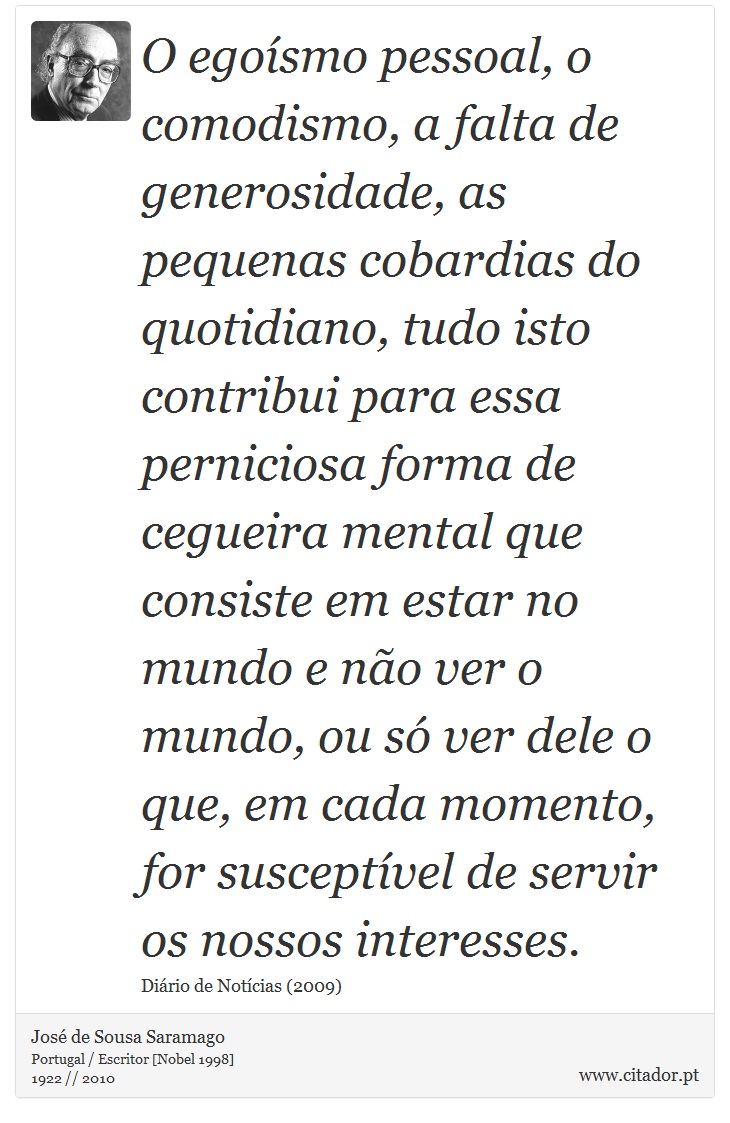 O egoísmo pessoal, o comodismo, a falta de generosidade, as pequenas cobardias do quotidiano, tudo isto contribui para essa perniciosa forma de cegueira mental que consiste em estar no mundo e não ver o mundo, ou só ver dele o que, em cada momento, for susceptível de servir os nossos interesses. - José Saramago - Frases