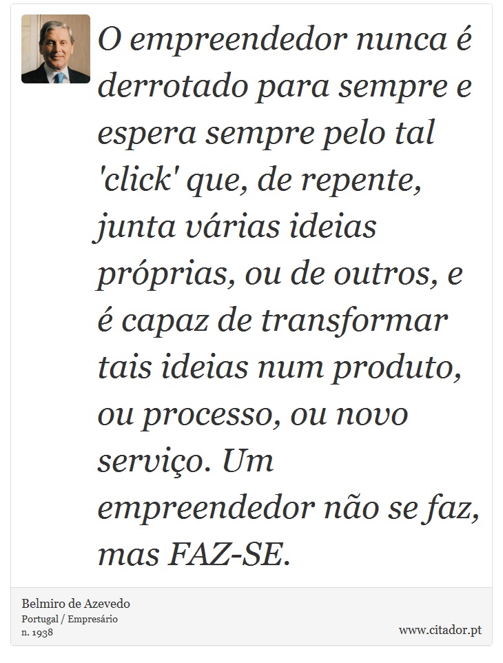 O empreendedor nunca é derrotado para sempre e espera sempre pelo tal 'click' que, de repente, junta várias ideias próprias, ou de outros, e é capaz de transformar tais ideias num produto, ou processo, ou novo serviço. Um empreendedor não se faz, mas FAZ-SE. - Belmiro de Azevedo - Frases