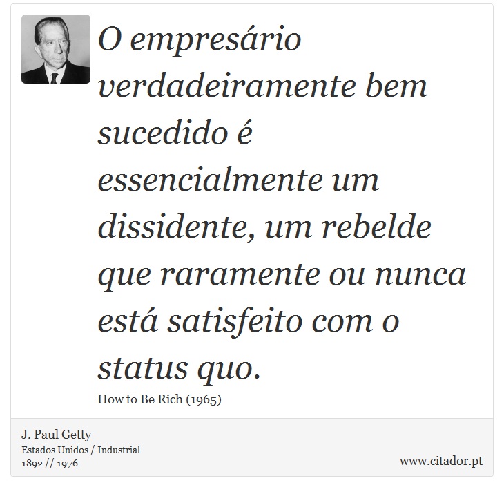 O empresário verdadeiramente bem sucedido é essencialmente um dissidente, um rebelde que raramente ou nunca está satisfeito com o status quo. - J. Paul Getty - Frases