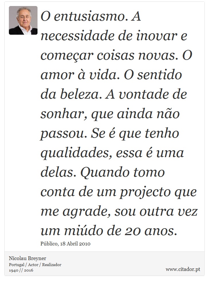 O entusiasmo. A necessidade de inovar e começar coisas novas. O amor à vida. O sentido da beleza. A vontade de sonhar, que ainda não passou. Se é que tenho qualidades, essa é uma delas. Quando tomo conta de um projecto que me agrade, sou outra vez um miúdo de 20 anos. - Nicolau Breyner - Frases