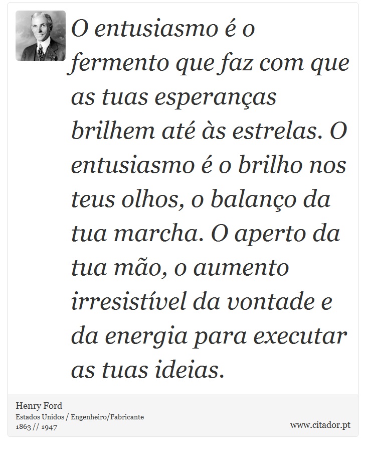 O entusiasmo é o fermento que faz com que as tuas esperanças brilhem até às estrelas. O entusiasmo é o brilho nos teus olhos, o balanço da tua marcha. O aperto da tua mão, o aumento irresistível da vontade e da energia para executar as tuas ideias. - Henry Ford - Frases