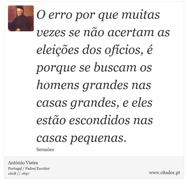 O erro por que muitas vezes se não acertam as eleições dos ofícios, é porque se buscam os homens grandes nas casas grandes, e eles estão escondidos nas casas pequenas. - António Vieira - Frases
