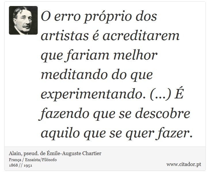 O erro próprio dos artistas é acreditarem que fariam melhor meditando do que experimentando. (...) É fazendo que se descobre aquilo que se quer fazer. - Alain, pseud. de Émile-Auguste Chartier - Frases