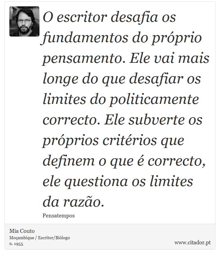 O escritor desafia os fundamentos do próprio pensamento. Ele vai mais longe do que desafiar os limites do politicamente correcto. Ele subverte os próprios critérios que definem o que é correcto, ele questiona os limites da razão. - Mia Couto - Frases