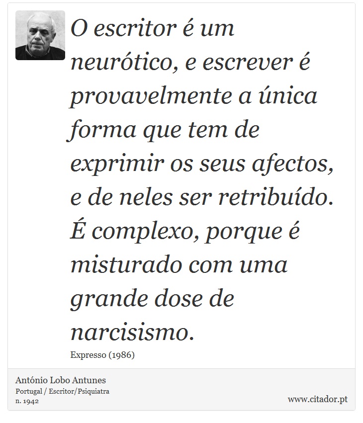 O escritor é um neurótico, e escrever é provavelmente a única forma que tem de exprimir os seus afectos, e de neles ser retribuído. É complexo, porque é misturado com uma grande dose de narcisismo. - António Lobo Antunes - Frases