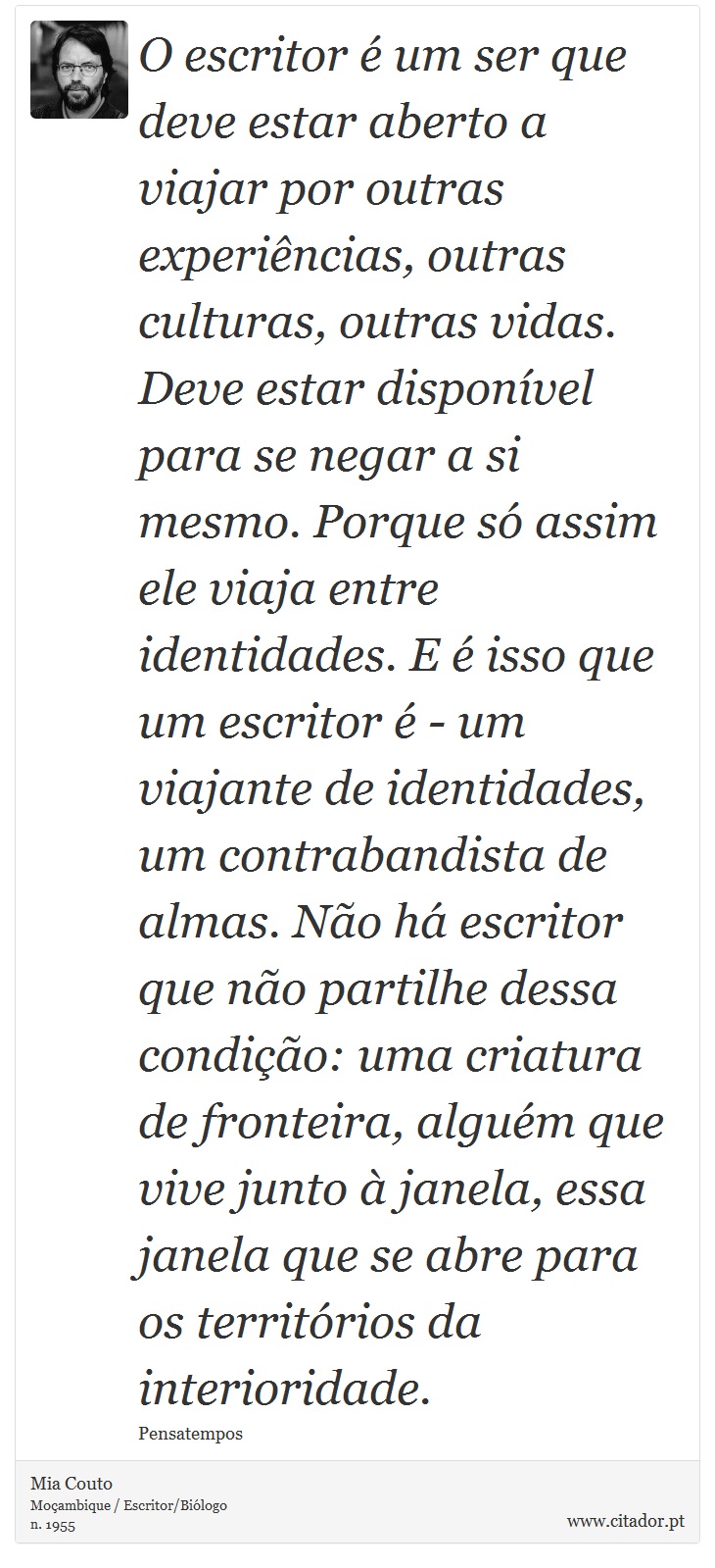 O escritor é um ser que deve estar aberto a viajar por outras experiências, outras culturas, outras vidas. Deve estar disponível para se negar a si mesmo. Porque só assim ele viaja entre identidades. E é isso que um escritor é - um viajante de identidades, um contrabandista de almas. Não há escritor que não partilhe dessa condição: uma criatura de fronteira, alguém que vive junto à janela, essa janela que se abre para os territórios da interioridade. - Mia Couto - Frases