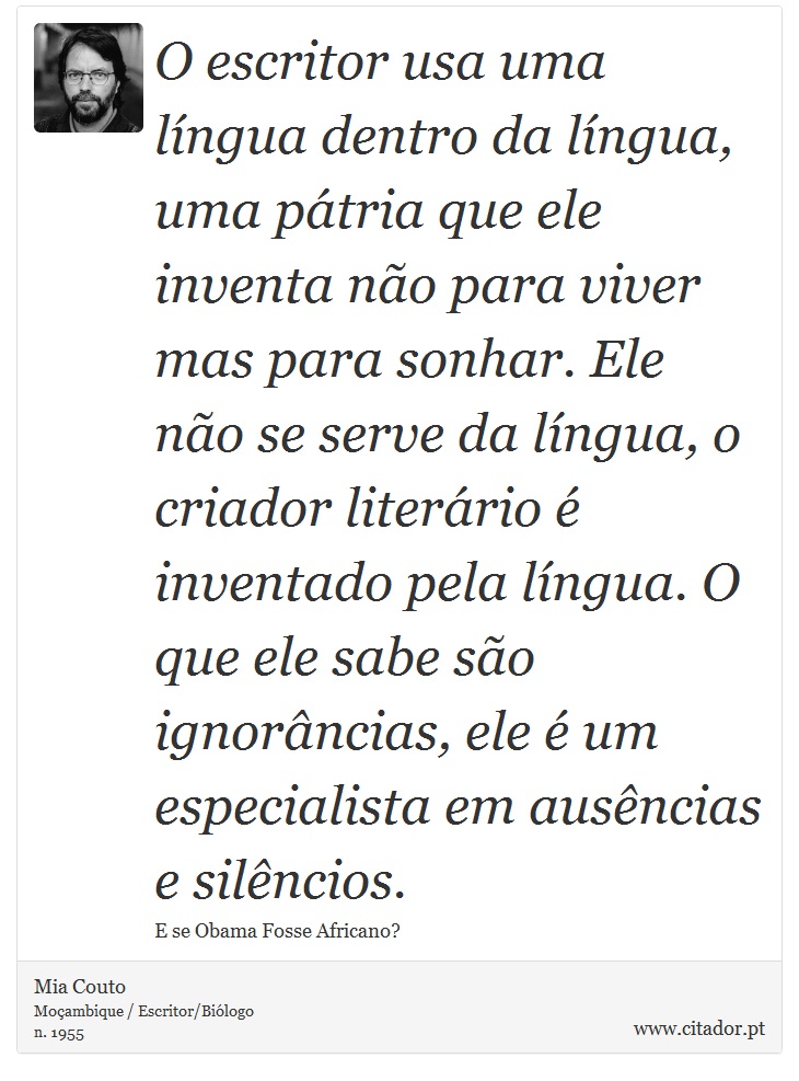 O escritor usa uma língua dentro da língua, uma pátria que ele inventa não para viver mas para sonhar. Ele não se serve da língua, o criador literário é inventado pela língua. O que ele sabe são ignorâncias, ele é um especialista em ausências e silêncios. - Mia Couto - Frases