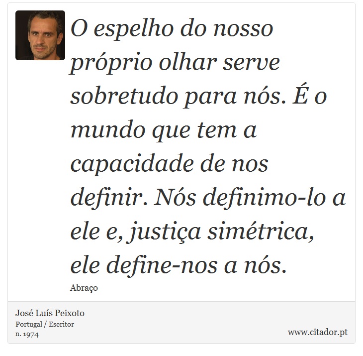 O espelho do nosso próprio olhar serve sobretudo para nós. É o mundo que tem a capacidade de nos definir. Nós definimo-lo a ele e, justiça simétrica, ele define-nos a nós. - José Luís Peixoto - Frases