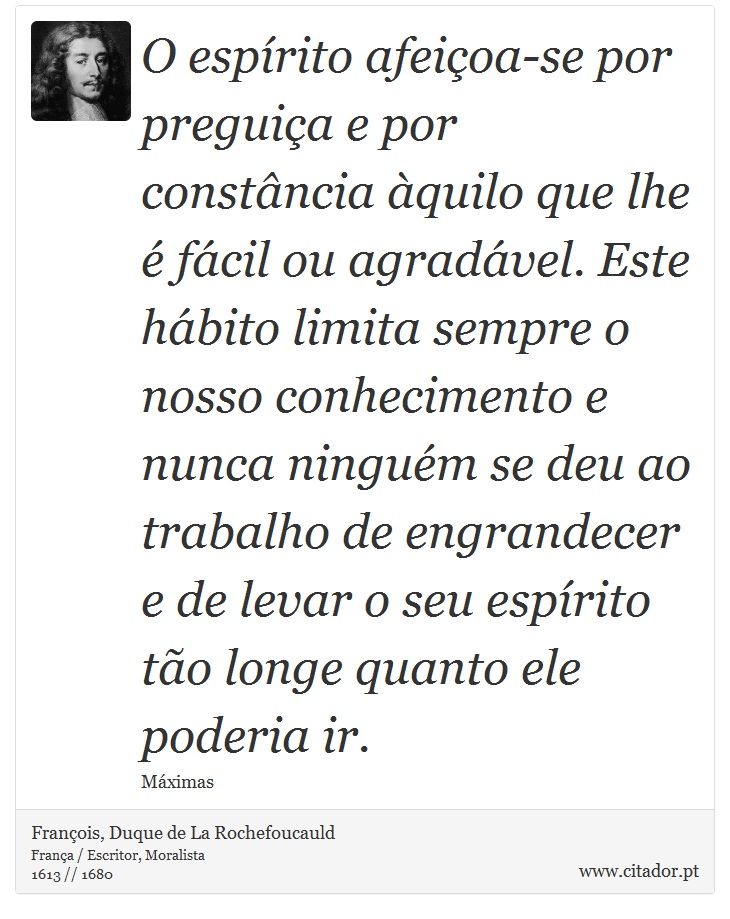O espírito afeiçoa-se por preguiça e por constância àquilo que lhe é fácil ou agradável. Este hábito limita sempre o nosso conhecimento e nunca ninguém se deu ao trabalho de engrandecer e de levar o seu espírito tão longe quanto ele poderia ir. - François, Duque de La Rochefoucauld - Frases