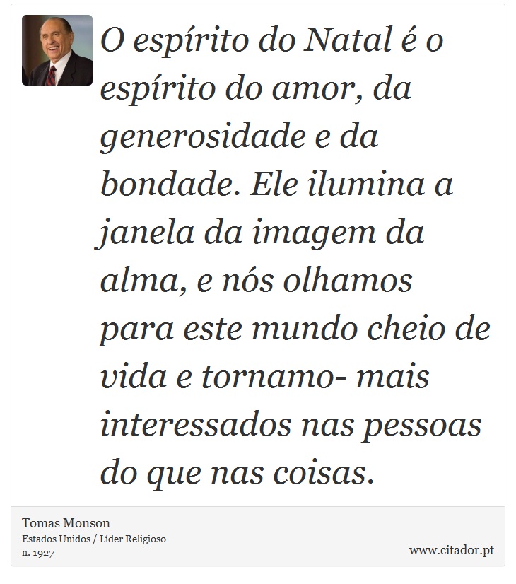 O espírito do Natal é o espírito do amor, da generosidade e da bondade. Ele ilumina a janela da imagem da alma, e nós olhamos para este mundo cheio de vida e tornamo- mais interessados nas pessoas do que nas coisas. - Tomas Monson - Frases