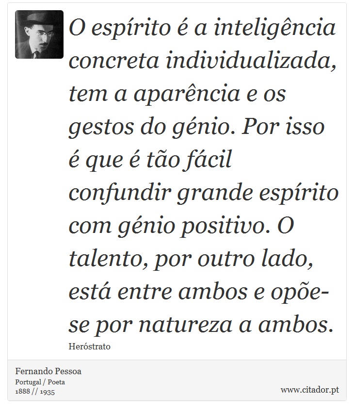O espírito é a inteligência concreta individualizada, tem a aparência e os gestos do génio. Por isso é que é tão fácil confundir grande espírito com génio positivo. O talento, por outro lado, está entre ambos e opõe-se por natureza a ambos. - Fernando Pessoa - Frases