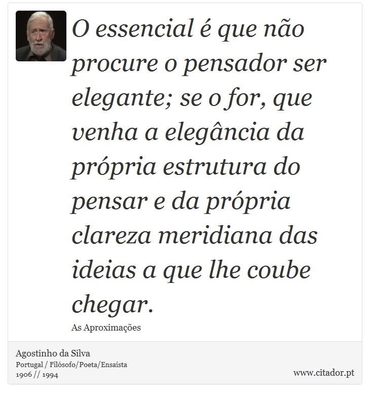 O essencial é que não procure o pensador ser elegante; se o for, que venha a elegância da própria estrutura do pensar e da própria clareza meridiana das ideias a que lhe coube chegar. - Agostinho da Silva - Frases