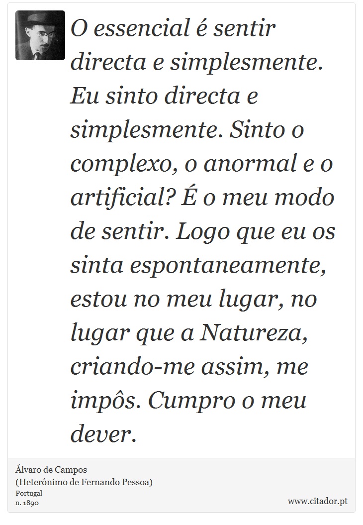 O essencial é sentir directa e simplesmente. Eu sinto directa e simplesmente. Sinto o complexo, o anormal e o artificial? É o meu modo de sentir. Logo que eu os sinta espontaneamente, estou no meu lugar, no lugar que a Natureza, criando-me assim, me impôs. Cumpro o meu dever. - Álvaro de Campos<BR></B>(Heterónimo de Fernando Pessoa) - Frases