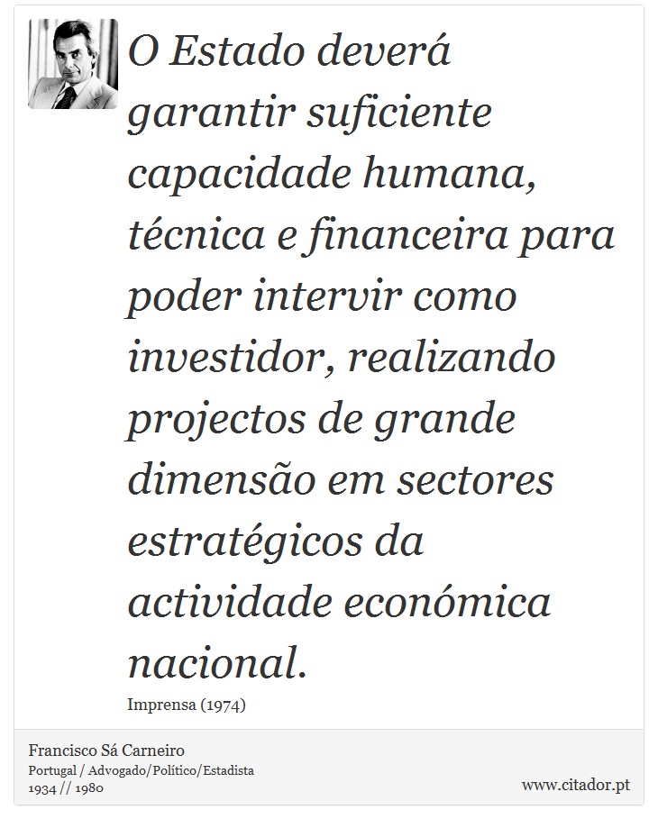 O Estado deverá garantir suficiente capacidade humana, técnica e financeira para poder intervir como investidor, realizando projectos de grande dimensão em sectores estratégicos da actividade económica nacional. - Francisco Sá Carneiro - Frases