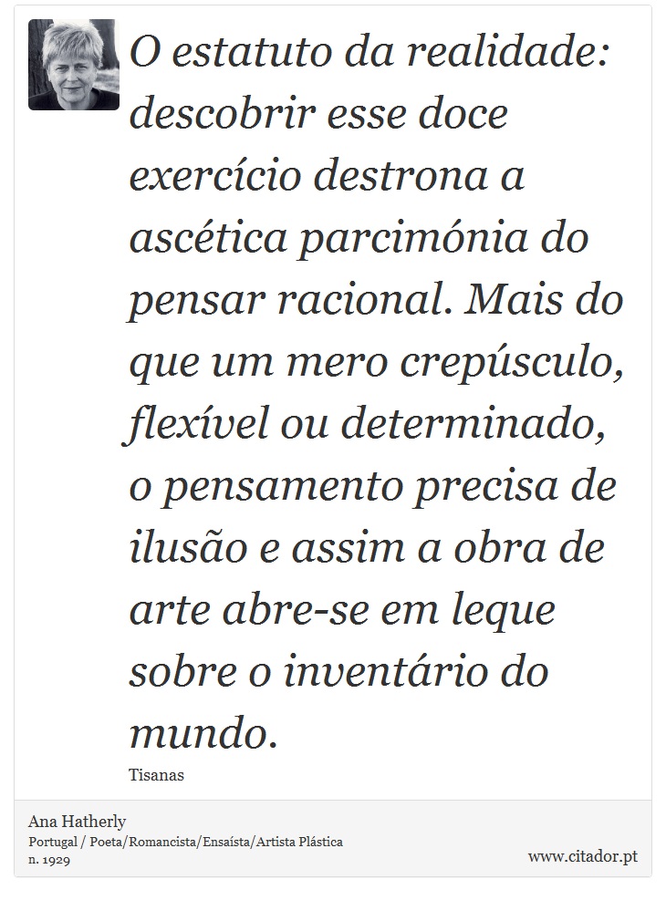 O estatuto da realidade: descobrir esse doce exercício destrona a ascética parcimónia do pensar racional. Mais do que um mero crepúsculo, flexível ou determinado, o pensamento precisa de ilusão e assim a obra de arte abre-se em leque sobre o inventário do mundo. - Ana Hatherly - Frases