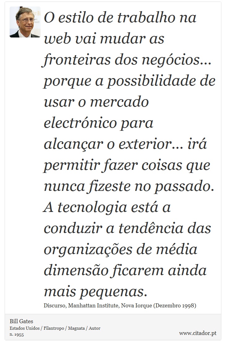 O estilo de trabalho na web vai mudar as fronteiras dos negócios... porque a possibilidade de usar o mercado electrónico para alcançar o exterior... irá permitir fazer coisas que nunca fizeste no passado. A tecnologia está a conduzir a tendência das organizações de média dimensão ficarem ainda mais pequenas. - Bill Gates - Frases