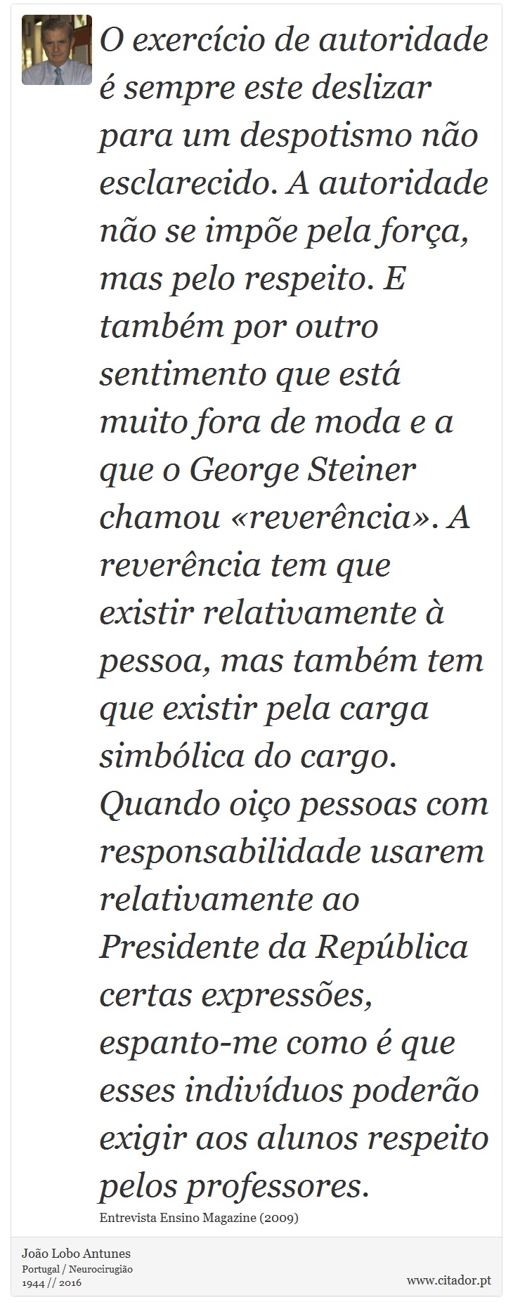 O exercício de autoridade é sempre este deslizar para um despotismo não esclarecido. A autoridade não se impõe pela força, mas pelo respeito. E também por outro sentimento que está muito fora de moda e a que o George Steiner chamou «reverência». A reverência tem que existir relativamente à pessoa, mas também tem que existir pela carga simbólica do cargo. Quando oiço pessoas com responsabilidade usarem relativamente ao Presidente da República certas expressões, espanto-me como é que esses indivíduos poderão exigir aos alunos respeito pelos professores. - João Lobo Antunes - Frases