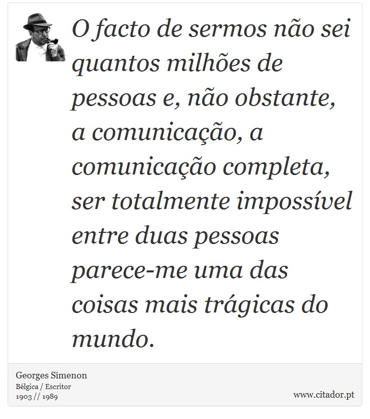 O facto de sermos não sei quantos milhões de pessoas e, não obstante, a comunicação, a comunicação completa, ser totalmente impossível entre duas pessoas parece-me uma das coisas mais trágicas do mundo. - Georges Simenon - Frases
