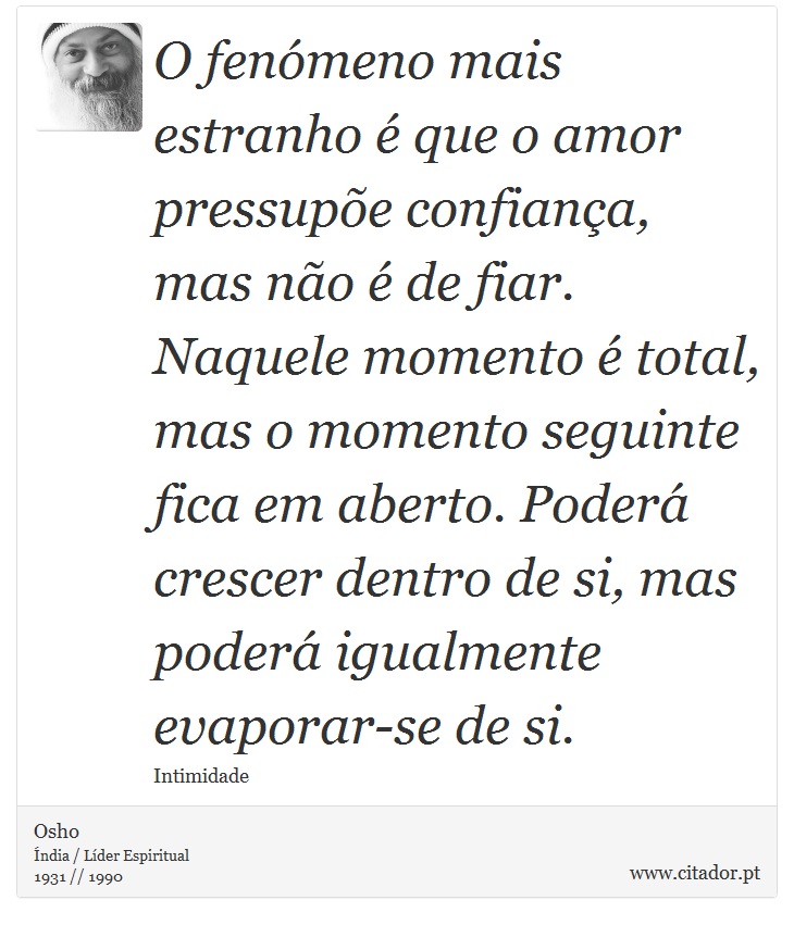 O fenómeno mais estranho é que o amor pressupõe confiança, mas não é de fiar. Naquele momento é total, mas o momento seguinte fica em aberto. Poderá crescer dentro de si, mas poderá igualmente evaporar-se de si. - Osho - Frases