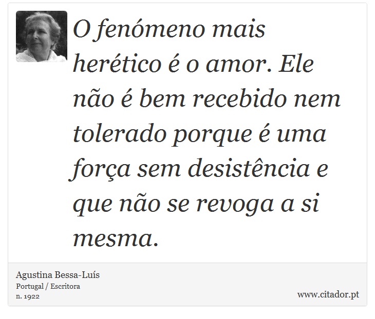 O fenómeno mais herético é o amor. Ele não é bem recebido nem tolerado porque é uma força sem desistência e que não se revoga a si mesma. - Agustina Bessa-Luís - Frases
