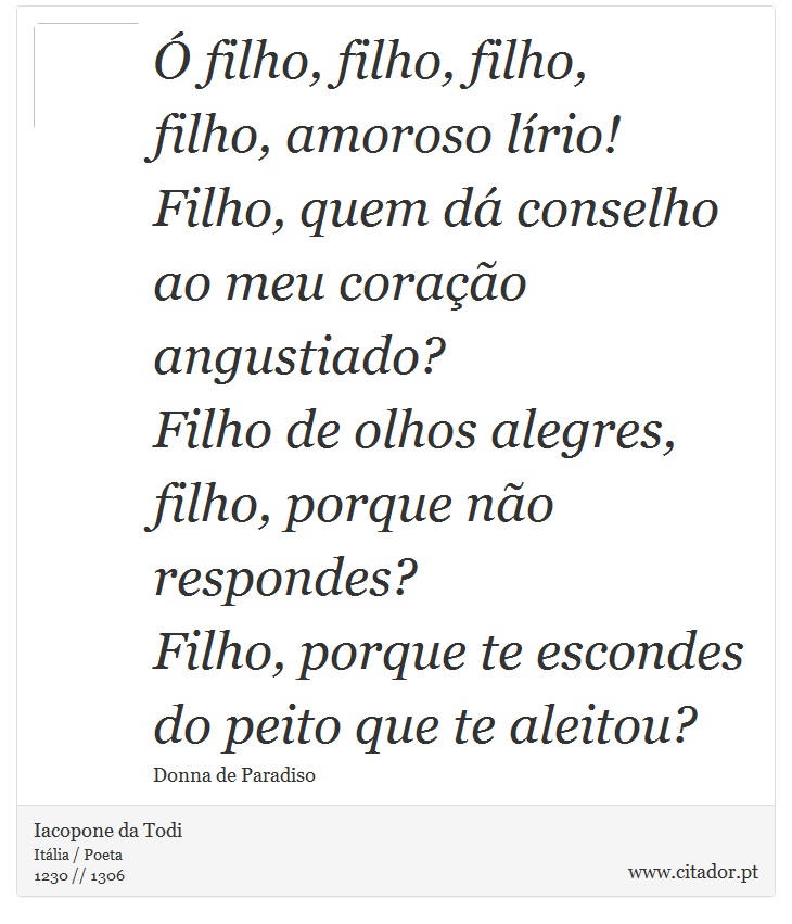 Ó filho, filho, filho, <br />
 filho, amoroso lírio! <br />
 Filho, quem dá conselho <br />
 ao meu coração angustiado? <br />
 Filho de olhos alegres, <br />
 filho, porque não respondes? <br />
 Filho, porque te escondes <br />
 do peito que te aleitou? - Iacopone da Todi - Frases