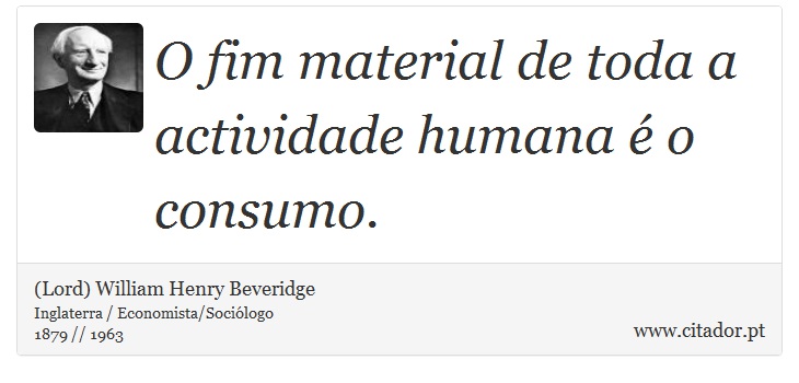 O fim material de toda a actividade humana  o consumo. - (Lord) William Henry Beveridge - Frases