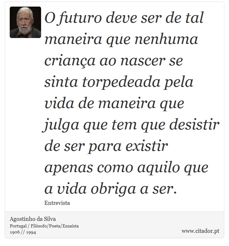 O futuro deve ser de tal maneira que nenhuma criança ao nascer se sinta torpedeada pela vida de maneira que julga que tem que desistir de ser para existir apenas como aquilo que a vida obriga a ser. - Agostinho da Silva - Frases