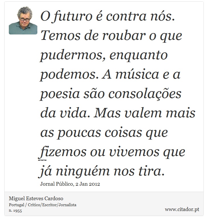 O futuro é contra nós. Temos de roubar o que pudermos, enquanto podemos. A música e a poesia são consolações da vida. Mas valem mais as poucas coisas que fizemos ou vivemos que já ninguém nos tira. - Miguel Esteves Cardoso - Frases