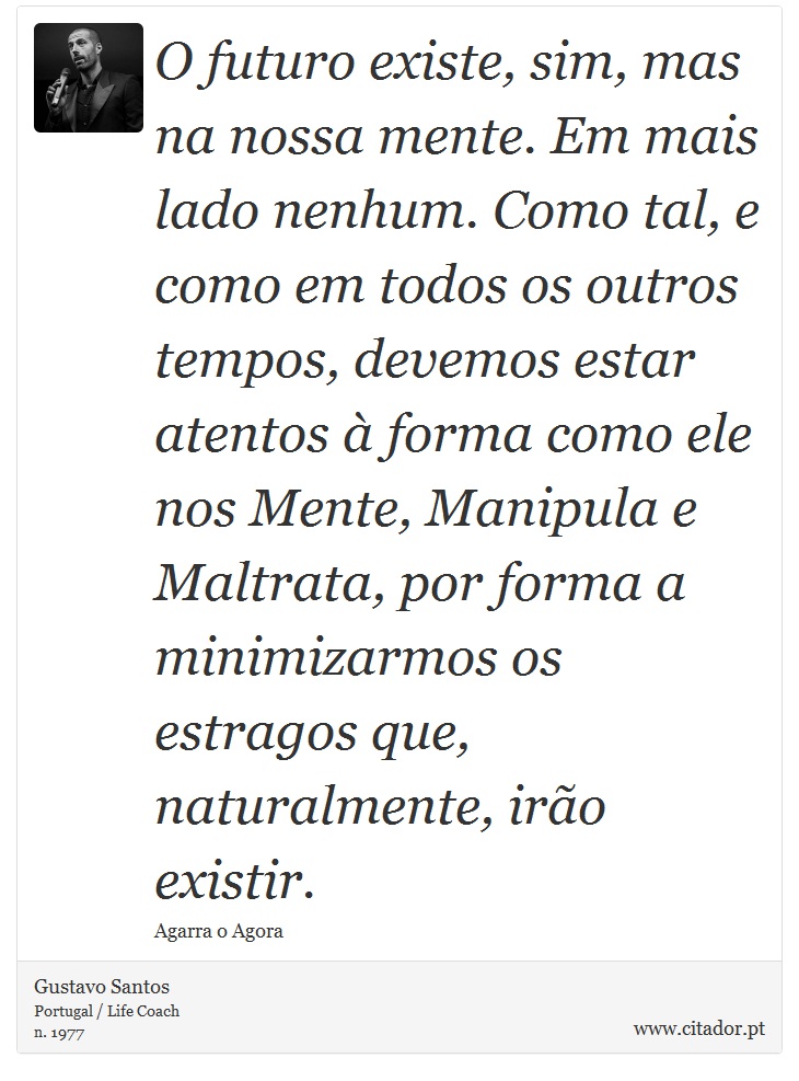 O futuro existe, sim, mas na nossa mente. Em mais lado nenhum. Como tal, e como em todos os outros tempos, devemos estar atentos à forma como ele nos Mente, Manipula e Maltrata, por forma a minimizarmos os estragos que, naturalmente, irão existir. - Gustavo Santos - Frases
