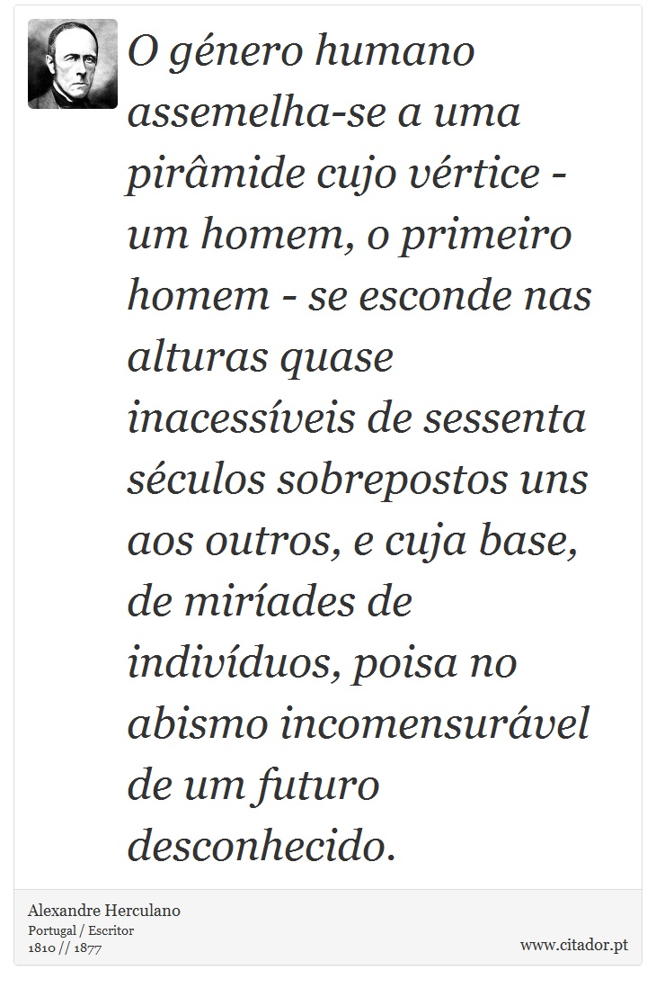 O género humano assemelha-se a uma pirâmide cujo vértice - um homem, o primeiro homem - se esconde nas alturas quase inacessíveis de sessenta séculos sobrepostos uns aos outros, e cuja base, de miríades de indivíduos, poisa no abismo incomensurável de um futuro desconhecido. - Alexandre Herculano - Frases
