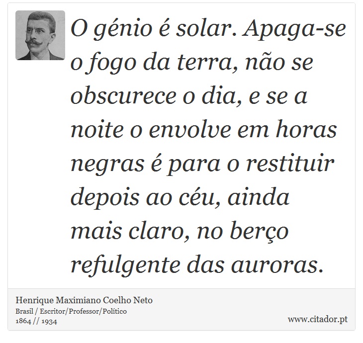 O génio é solar. Apaga-se o fogo da terra, não se obscurece o dia, e se a noite o envolve em horas negras é para o restituir depois ao céu, ainda mais claro, no berço refulgente das auroras. - Henrique Maximiano Coelho Neto - Frases