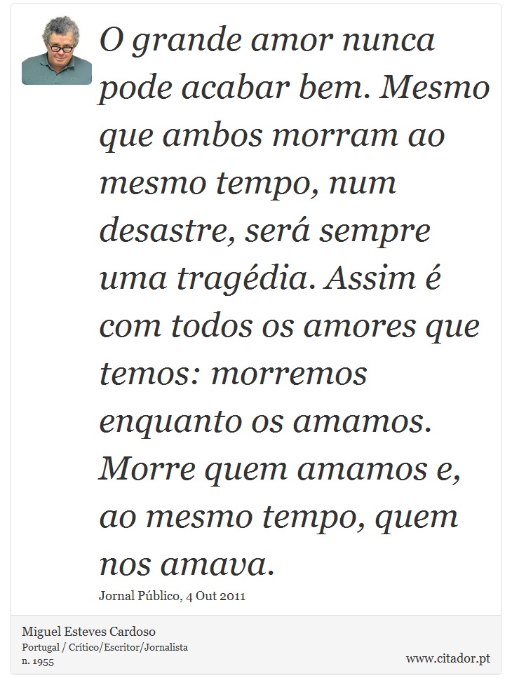 O grande amor nunca pode acabar bem. Mesmo que ambos morram ao mesmo tempo, num desastre, será sempre uma tragédia. Assim é com todos os amores que temos: morremos enquanto os amamos. Morre quem amamos e, ao mesmo tempo, quem nos amava. - Miguel Esteves Cardoso - Frases