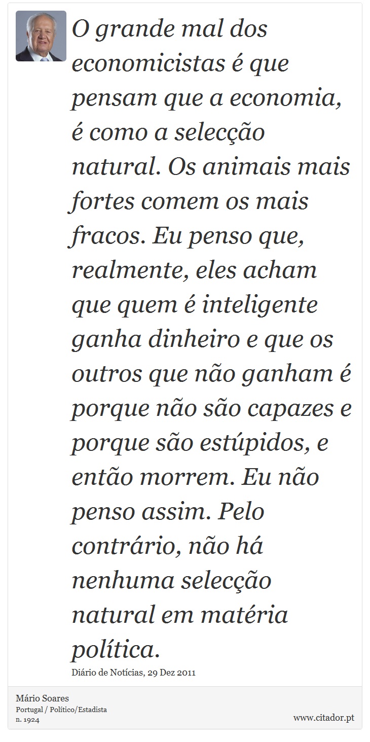 O grande mal dos economicistas é que pensam  que a economia,  é  como a  selecção natural.  Os  animais  mais fortes  comem os mais fracos. Eu penso que, realmente, eles acham que quem é inteligente ganha dinheiro e  que  os  outros  que  não  ganham é  porque não  são  capazes  e  porque  são  estúpidos,  e então morrem. Eu não penso assim. Pelo contrário, não há nenhuma selecção natural em matéria política. - Mário Soares - Frases