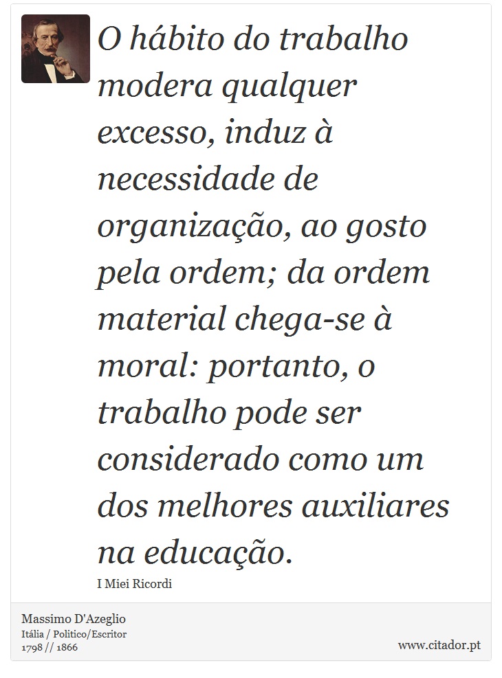 O hábito do trabalho modera qualquer excesso, induz à necessidade de organização, ao gosto pela ordem; da ordem material chega-se à moral: portanto, o trabalho pode ser considerado como um dos melhores auxiliares na educação. - Massimo D'Azeglio - Frases