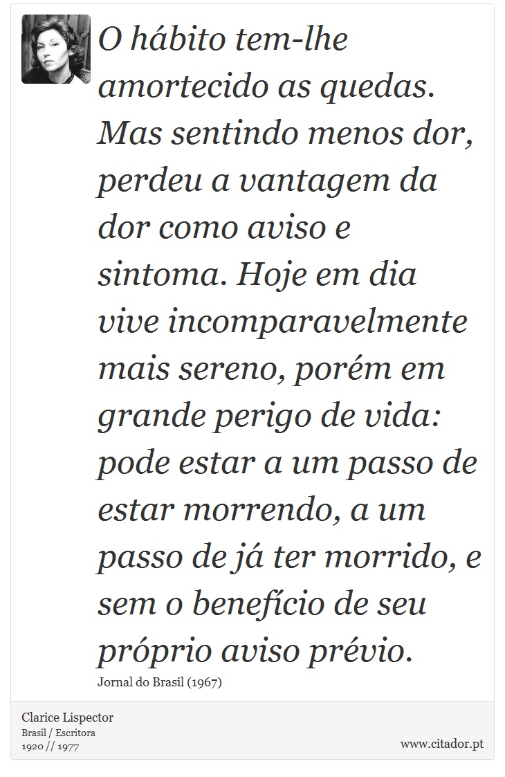 O hábito tem-lhe amortecido as quedas. Mas sentindo menos dor, perdeu a vantagem da dor como aviso e sintoma. Hoje em dia vive incomparavelmente mais sereno, porém em grande perigo de vida: pode estar a um passo de estar morrendo, a um passo de já ter morrido, e sem o benefício de seu próprio aviso prévio. - Clarice Lispector - Frases