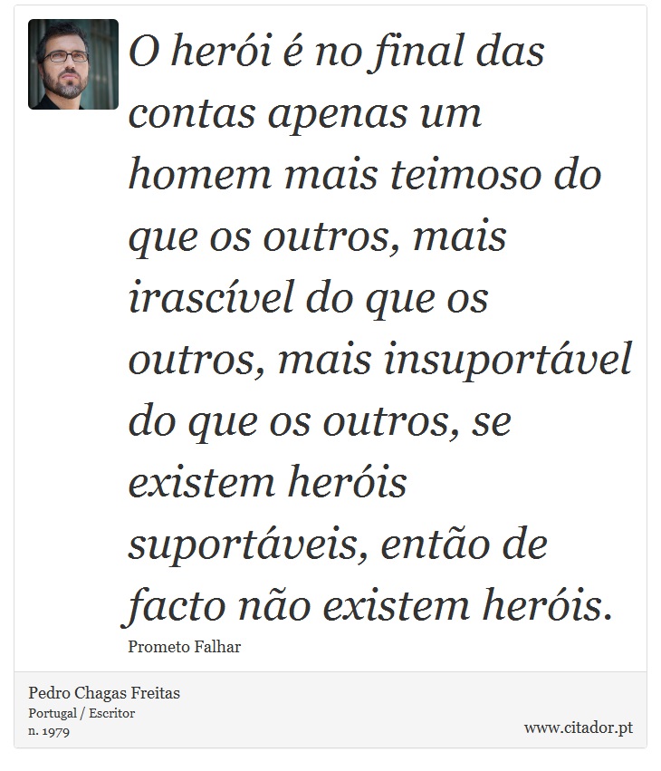 O herói é no final das contas apenas um homem mais teimoso do que os outros, mais irascível do que os outros, mais insuportável do que os outros, se existem heróis suportáveis, então de facto não existem heróis. - Pedro Chagas Freitas - Frases