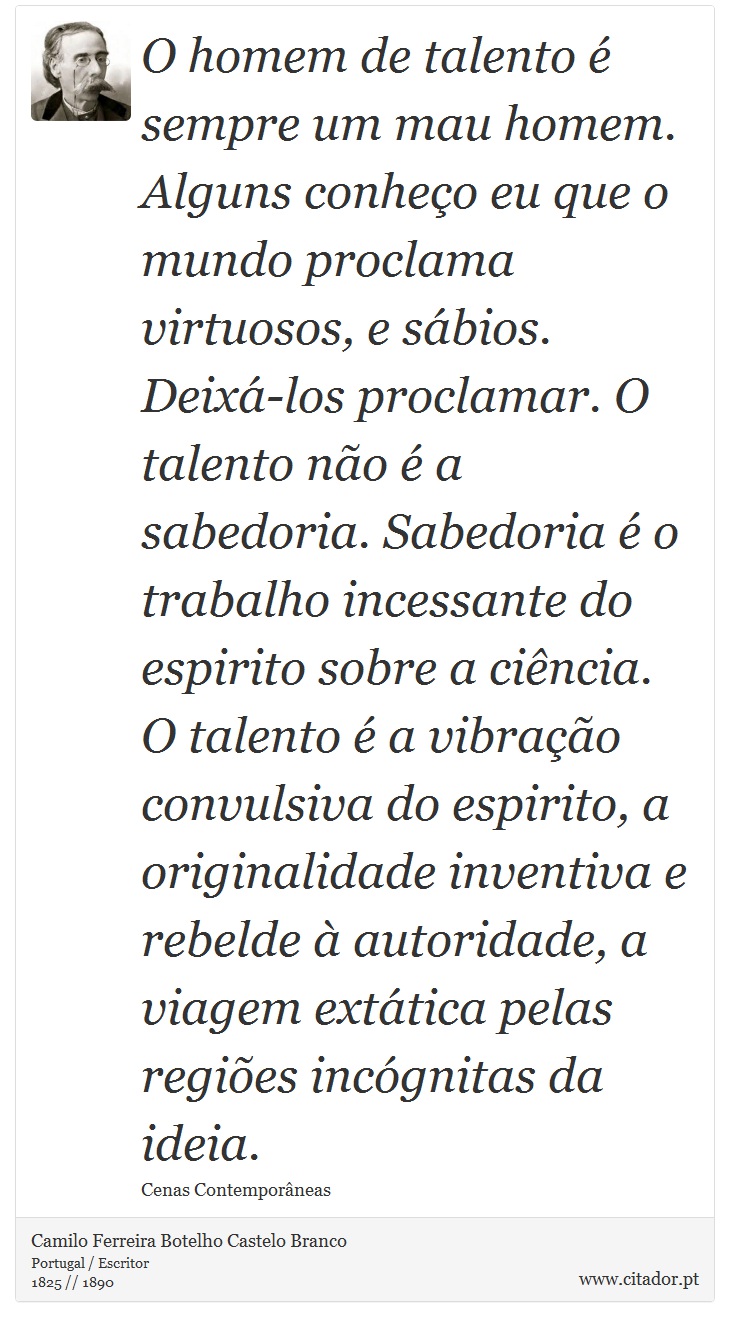 O homem de talento é sempre um mau homem. Alguns conheço eu que o mundo proclama virtuosos, e sábios. Deixá-los proclamar. O talento não é a sabedoria. Sabedoria é o trabalho incessante do espirito sobre a ciência. O talento é a vibração convulsiva do espirito, a originalidade inventiva e rebelde à autoridade, a viagem extática pelas regiões incógnitas da ideia. - Camilo Ferreira Botelho Castelo Branco - Frases