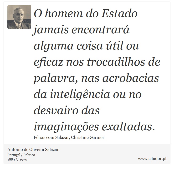 O homem do Estado jamais encontrará alguma coisa útil ou eficaz nos trocadilhos de palavra, nas acrobacias da inteligência ou no desvairo das imaginações exaltadas. - António de Oliveira Salazar - Frases