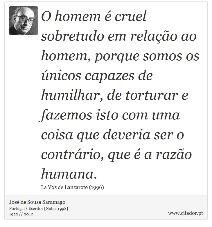 O homem é cruel sobretudo em relação ao homem, porque somos os únicos capazes de humilhar, de torturar e fazemos isto com uma coisa que deveria ser o contrário, que é a razão humana. - José Saramago - Frases