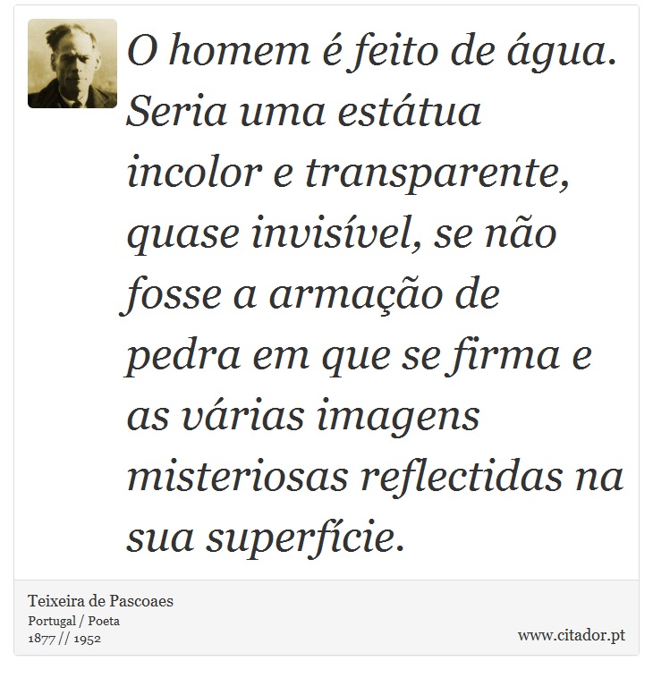 O homem é feito de água. Seria uma estátua incolor e transparente, quase invisível, se não fosse a armação de pedra em que se firma e as várias imagens misteriosas reflectidas na sua superfície. - Teixeira de Pascoaes - Frases